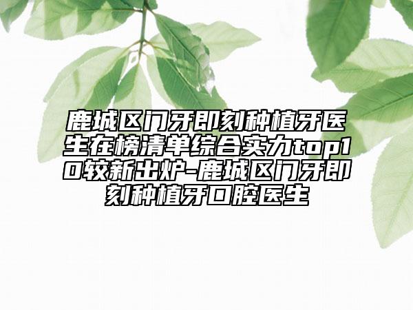 鹿城區(qū)門牙即刻種植牙醫(yī)生在榜清單綜合實力top10較新出爐-鹿城區(qū)門牙即刻種植牙口腔醫(yī)生