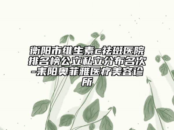 衡陽市維生素c祛斑醫(yī)院排名榜公立私立分布名次-耒陽奧菲雅醫(yī)療美容診所