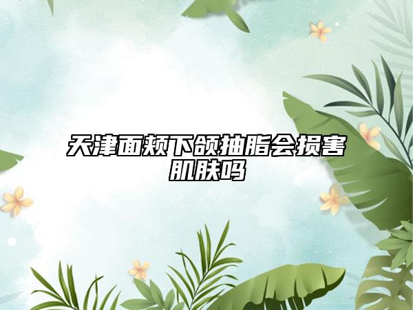 天津面頰下頜抽脂會(huì)損害肌膚嗎