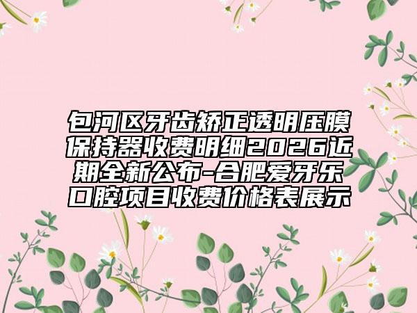 包河區(qū)牙齒矯正透明壓膜保持器收費(fèi)明細(xì)2026近期全新公布-合肥愛(ài)牙樂(lè)口腔項(xiàng)目收費(fèi)價(jià)格表展示