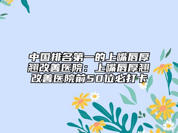 中國排名第一的上嘴唇厚翹改善醫(yī)院:上嘴唇厚翹改善醫(yī)院前50位必打卡