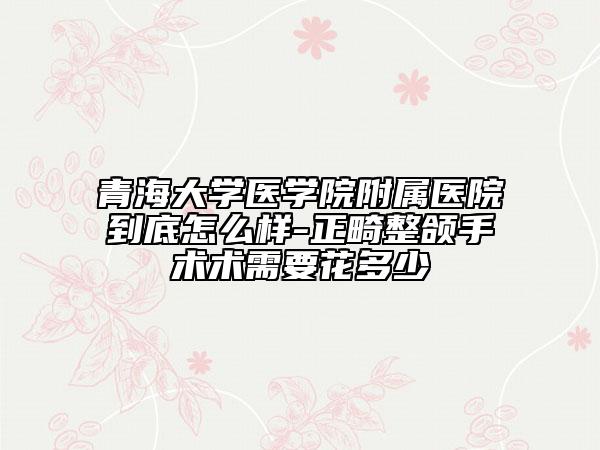 青海大學(xué)醫(yī)學(xué)院附屬醫(yī)院到底怎么樣-正畸整頜手術(shù)術(shù)需要花多少