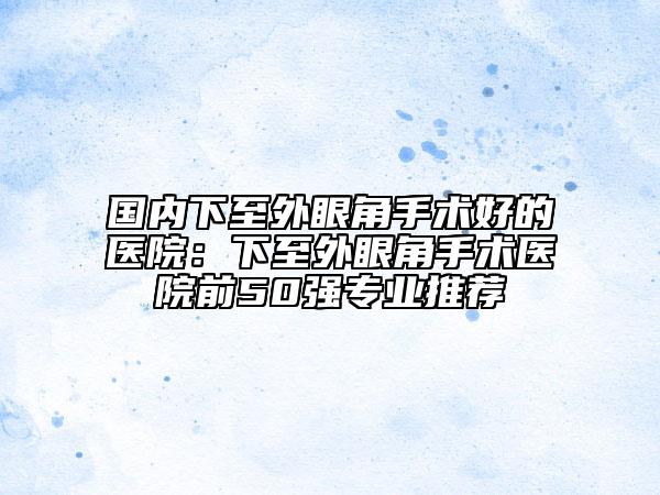 國內(nèi)下至外眼角手術(shù)好的醫(yī)院：下至外眼角手術(shù)醫(yī)院前50強(qiáng)專業(yè)推薦