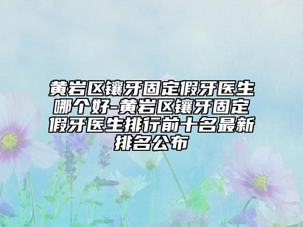 黃巖區(qū)鑲牙固定假牙醫(yī)生哪個(gè)好-黃巖區(qū)鑲牙固定假牙醫(yī)生排行前十名最新排名公布