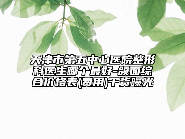 天津市第五中心醫(yī)院整形科醫(yī)生哪個最好-頜面綜合價格表(費用)干貨曝光