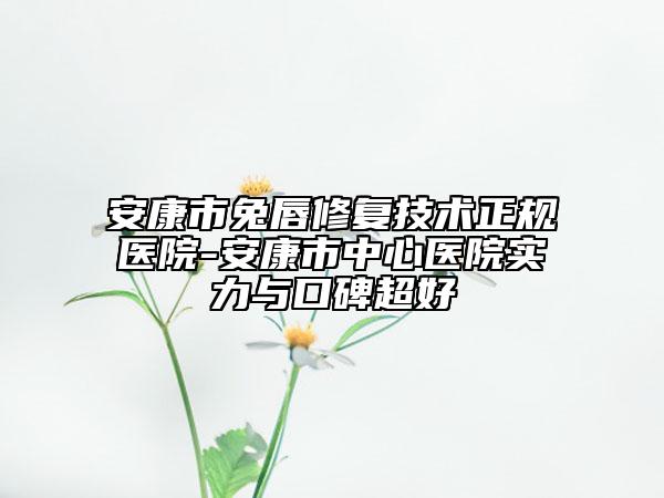 安康市兔唇修復技術正規(guī)醫(yī)院-安康市中心醫(yī)院實力與口碑超好