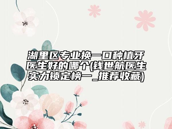 湖里區(qū)專業(yè)換一口種植牙醫(yī)生好的哪個(錢世航醫(yī)生實力鎖定榜一_推薦收藏)