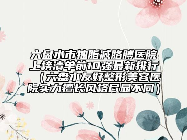 六盤水市抽脂減胳膊醫(yī)院上榜清單前10強最新排行（六盤水友好整形美容醫(yī)院實力擅長風格盡顯不同）