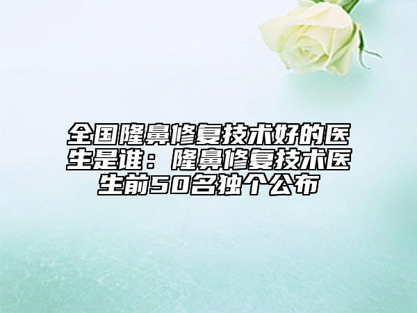 全國隆鼻修復(fù)技術(shù)好的醫(yī)生是誰：隆鼻修復(fù)技術(shù)醫(yī)生前50名獨個公布