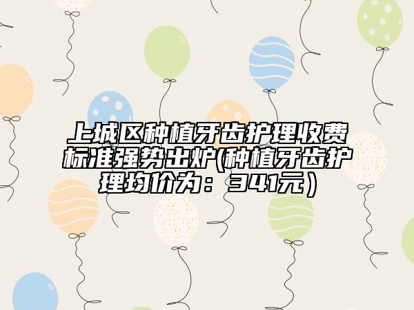上城區(qū)種植牙齒護理收費標準強勢出爐(種植牙齒護理均價為：341元）