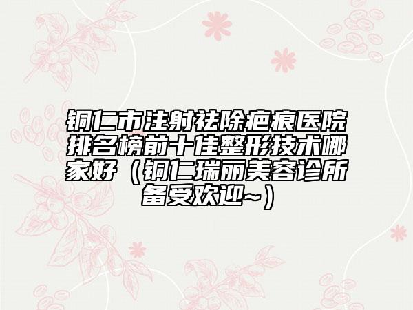 銅仁市注射祛除疤痕醫(yī)院排名榜前十佳整形技術(shù)哪家好（銅仁瑞麗美容診所備受歡迎~）
