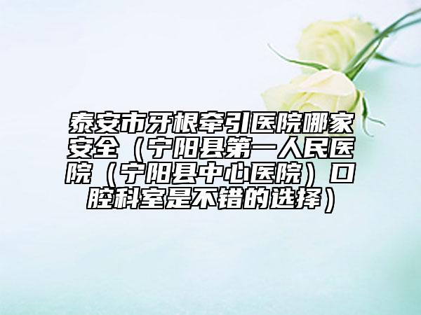 泰安市牙根牽引醫(yī)院哪家安全（寧陽縣第一人民醫(yī)院（寧陽縣中心醫(yī)院）口腔科室是不錯的選擇）