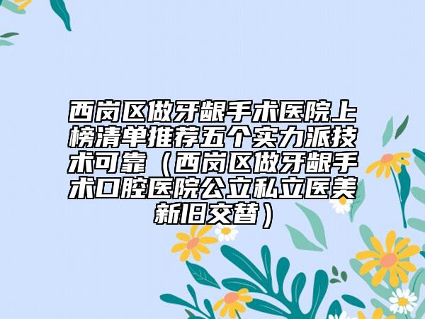西崗區(qū)做牙齦手術(shù)醫(yī)院上榜清單推薦五個(gè)實(shí)力派技術(shù)可靠（西崗區(qū)做牙齦手術(shù)口腔醫(yī)院公立私立醫(yī)美新舊交替）