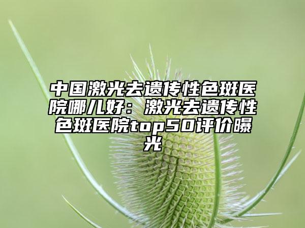 中國(guó)激光去遺傳性色斑醫(yī)院哪兒好：激光去遺傳性色斑醫(yī)院top50評(píng)價(jià)曝光