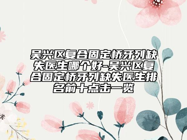 吳興區(qū)復合固定橋牙列缺失醫(yī)生哪個好-吳興區(qū)復合固定橋牙列缺失醫(yī)生排名前十點擊一覽
