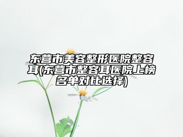東營(yíng)市美容整形醫(yī)院整容耳(東營(yíng)市整容耳醫(yī)院上榜名單對(duì)比選擇)