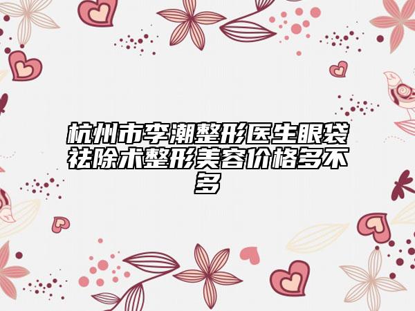 杭州市李潮整形醫(yī)生眼袋祛除術(shù)整形美容價格多不多