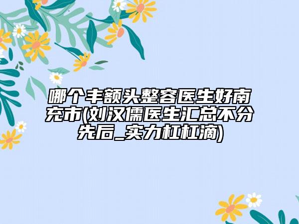哪個(gè)豐額頭整容醫(yī)生好南充市(劉漢儒醫(yī)生匯總不分先后_實(shí)力杠杠滴)