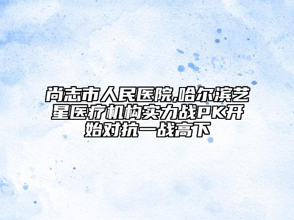 尚志市人民醫(yī)院,哈爾濱藝星醫(yī)療機構(gòu)實力戰(zhàn)PK開始對抗一戰(zhàn)高下