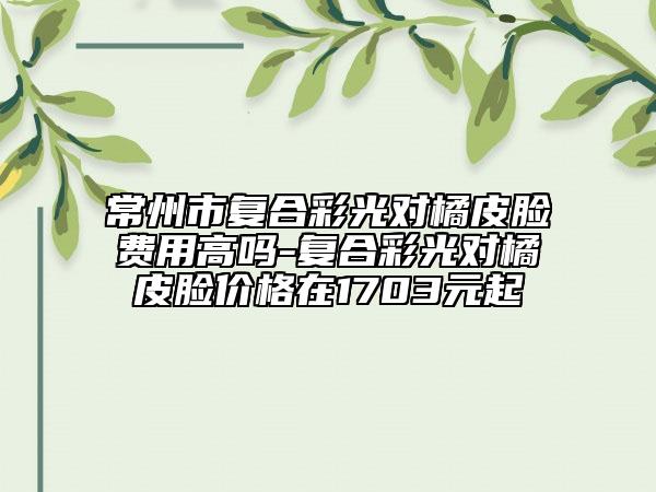 常州市復(fù)合彩光對橘皮臉費用高嗎-復(fù)合彩光對橘皮臉價格在1703元起