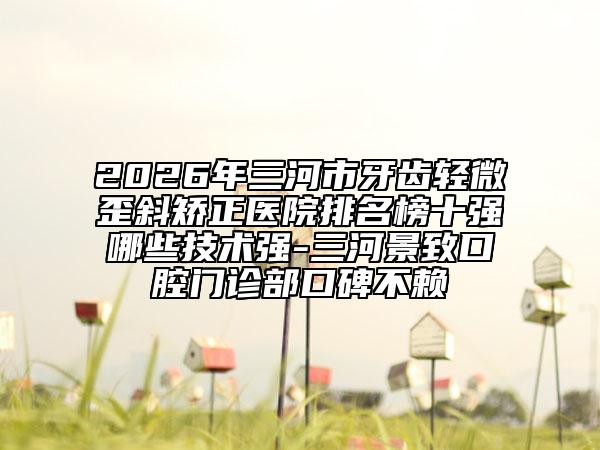 2026年三河市牙齒輕微歪斜矯正醫(yī)院排名榜十強(qiáng)哪些技術(shù)強(qiáng)-三河景致口腔門(mén)診部口碑不賴(lài)