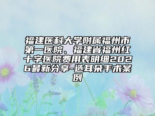 福建醫(yī)科大學附屬福州市第一醫(yī)院、福建省福州紅十字醫(yī)院費用表明細2026最新分享-造耳朵手術(shù)案例