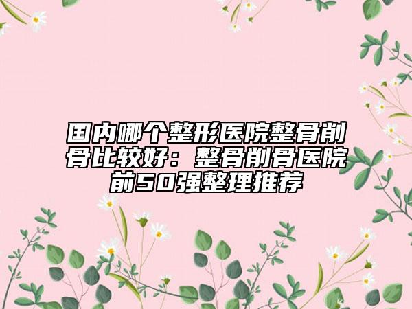 國內(nèi)哪個(gè)整形醫(yī)院整骨削骨比較好:整骨削骨醫(yī)院前50強(qiáng)整理推薦