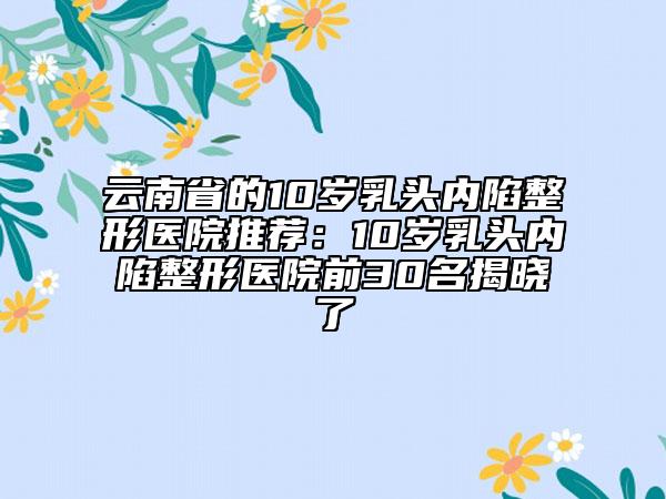 云南省的10歲乳頭內(nèi)陷整形醫(yī)院推薦：10歲乳頭內(nèi)陷整形醫(yī)院前30名揭曉了