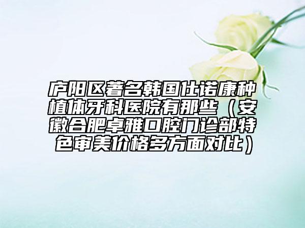 廬陽(yáng)區(qū)著名韓國(guó)仕諾康種植體牙科醫(yī)院有那些（安徽合肥卓雅口腔門(mén)診部特色審美價(jià)格多方面對(duì)比）