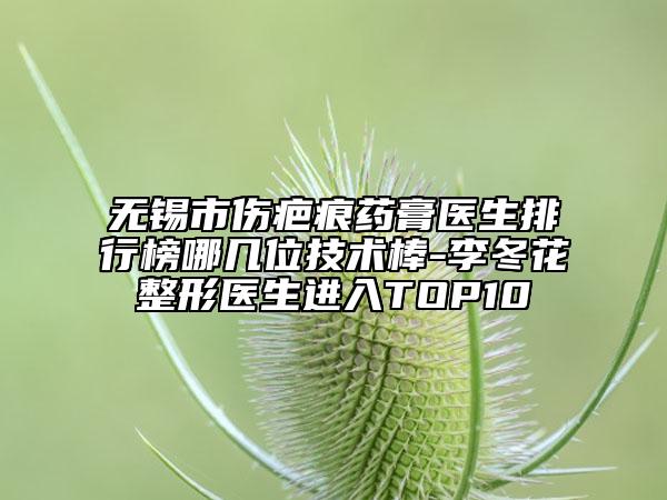 無(wú)錫市傷疤痕藥膏醫(yī)生排行榜哪幾位技術(shù)棒-李冬花整形醫(yī)生進(jìn)入TOP10