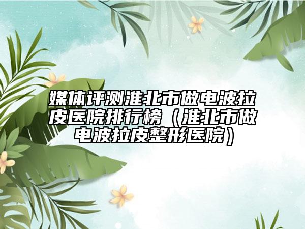 媒體評(píng)測(cè)淮北市做電波拉皮醫(yī)院排行榜（淮北市做電波拉皮整形醫(yī)院）