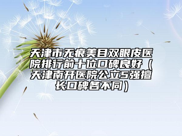 天津市無痕美目雙眼皮醫(yī)院排行前十位口碑良好（天津南開醫(yī)院公立5強擅長口碑各不同）