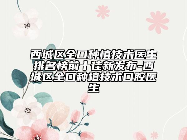 西城區(qū)全口種植技術(shù)醫(yī)生排名榜前十佳新發(fā)布-西城區(qū)全口種植技術(shù)口腔醫(yī)生