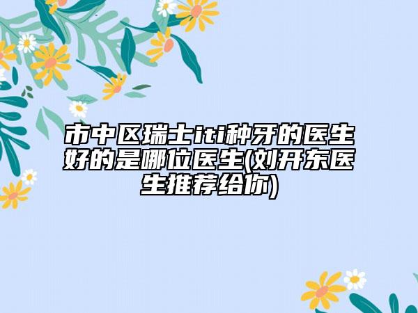 市中區(qū)瑞士iti種牙的醫(yī)生好的是哪位醫(yī)生(劉開東醫(yī)生推薦給你)