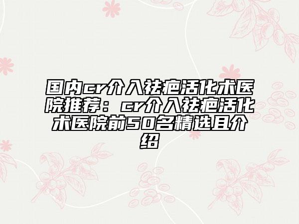 國內(nèi)cr介入祛疤活化術(shù)醫(yī)院推薦:cr介入祛疤活化術(shù)醫(yī)院前50名精選且介紹