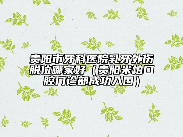 貴陽市牙科醫(yī)院乳牙外傷脫位哪家好(貴陽米柏口腔門診部成功入圍)