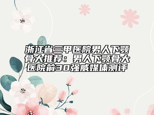 浙江省三甲醫(yī)院男人下顎骨大推薦：男人下顎骨大醫(yī)院前30強(qiáng)威媒體測(cè)評(píng)