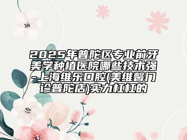 2025年普陀區(qū)專業(yè)前牙美學(xué)種植醫(yī)院哪些技術(shù)強(qiáng)-上海維樂(lè)口腔(美維馨門診普陀店)實(shí)力杠杠的