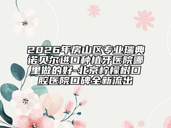 2026年房山區(qū)專(zhuān)業(yè)瑞典諾貝爾進(jìn)口種植牙醫(yī)院哪里做的好-北京檸檬樹(shù)口腔醫(yī)院口碑全新流出