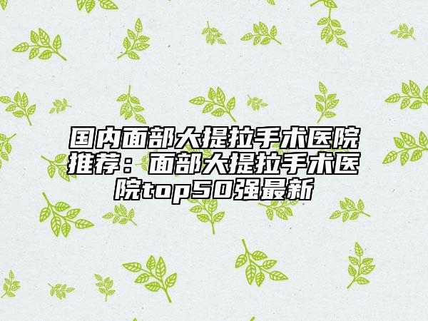 國(guó)內(nèi)面部大提拉手術(shù)醫(yī)院推薦:面部大提拉手術(shù)醫(yī)院top50強(qiáng)最新