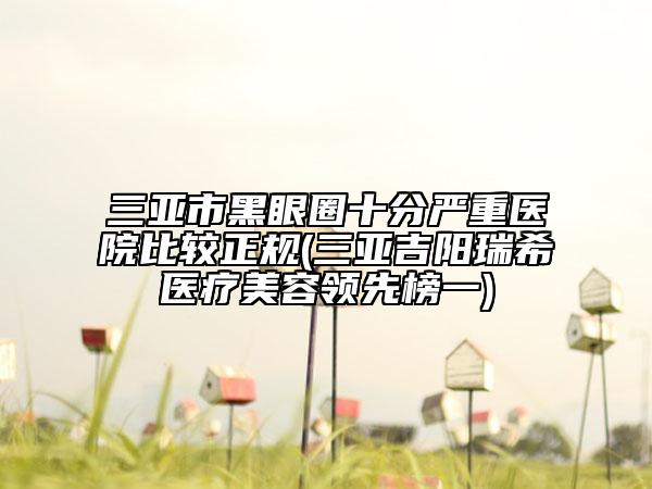 三亞市黑眼圈十分嚴(yán)重醫(yī)院比較正規(guī)(三亞吉陽(yáng)瑞希醫(yī)療美容領(lǐng)先榜一)