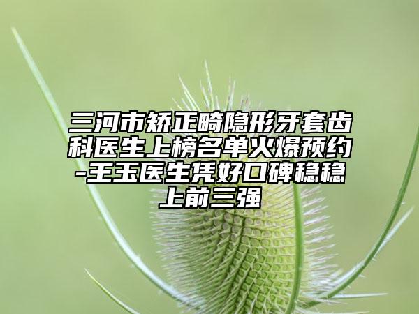 三河市矯正畸隱形牙套齒科醫(yī)生上榜名單火爆預(yù)約-王玉醫(yī)生憑好口碑穩(wěn)穩(wěn)上前三強(qiáng)