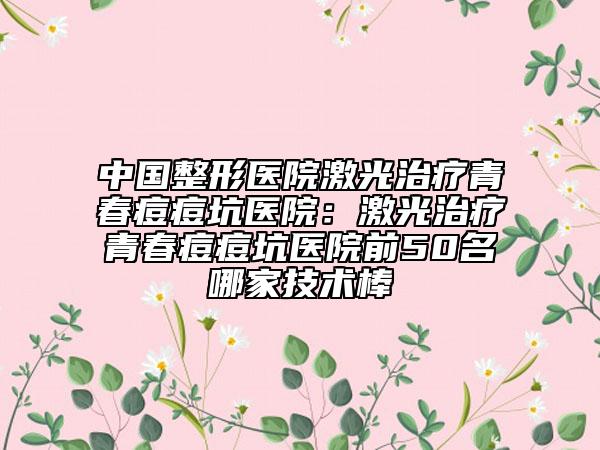 中國整形醫(yī)院激光治療青春痘痘坑醫(yī)院:激光治療青春痘痘坑醫(yī)院前50名哪家技術棒