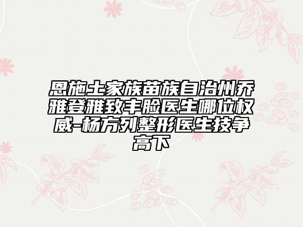 恩施土家族苗族自治州喬雅登雅致豐臉醫(yī)生哪位權(quán)威-楊方列整形醫(yī)生技爭(zhēng)高下