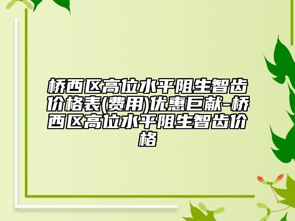 橋西區(qū)高位水平阻生智齒價格表(費用)優(yōu)惠巨獻-橋西區(qū)高位水平阻生智齒價格