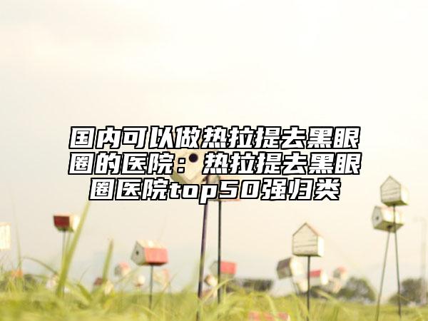 國內(nèi)可以做熱拉提去黑眼圈的醫(yī)院：熱拉提去黑眼圈醫(yī)院top50強歸類