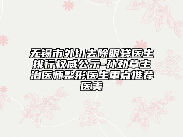 無錫市外切去除眼袋醫(yī)生排行權(quán)威公示-孫勁草主治醫(yī)師整形醫(yī)生重點推薦醫(yī)美