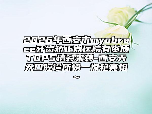 2026年西安市myobrace牙齒矯正器醫(yī)院有資質(zhì)TOP5墻裂來襲-西安天天口腔診所榜一驚艷亮相~