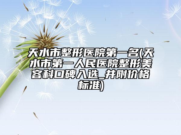 天水市整形醫(yī)院第一名(天水市第一人民醫(yī)院整形美容科口碑入選_并附價格標準)