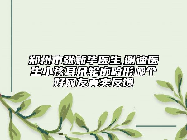 鄭州市張新華醫(yī)生,謝迪醫(yī)生小孩耳朵輪廓畸形哪個好網(wǎng)友真實反饋